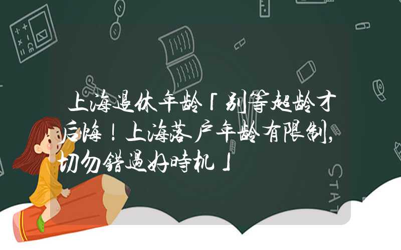 上海退休年龄「别等超龄才后悔！上海落户年龄有限制，切勿错过好时机」